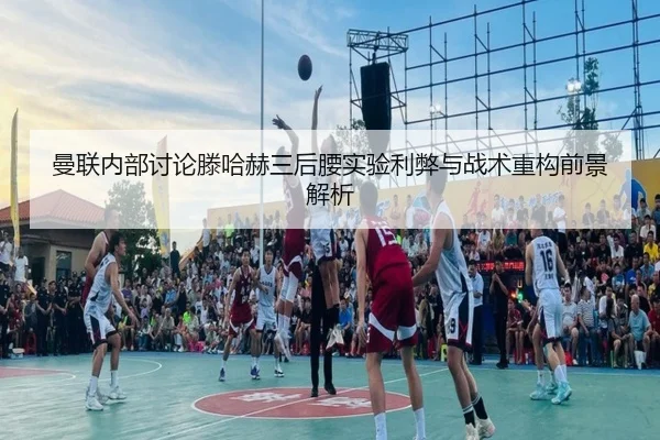 曼联内部讨论滕哈赫三后腰实验利弊与战术重构前景解析
