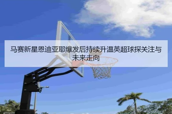 马赛新星恩迪亚耶爆发后持续升温英超球探关注与未来走向