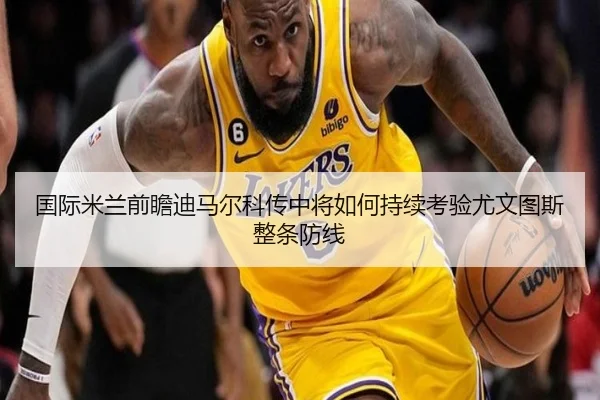 国际米兰前瞻迪马尔科传中将如何持续考验尤文图斯整条防线