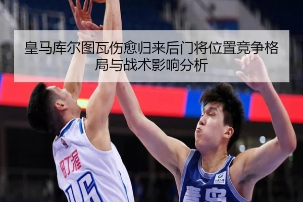 皇马库尔图瓦伤愈归来后门将位置竞争格局与战术影响分析
