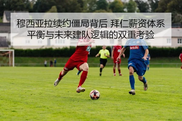 穆西亚拉续约僵局背后 拜仁薪资体系平衡与未来建队逻辑的双重考验