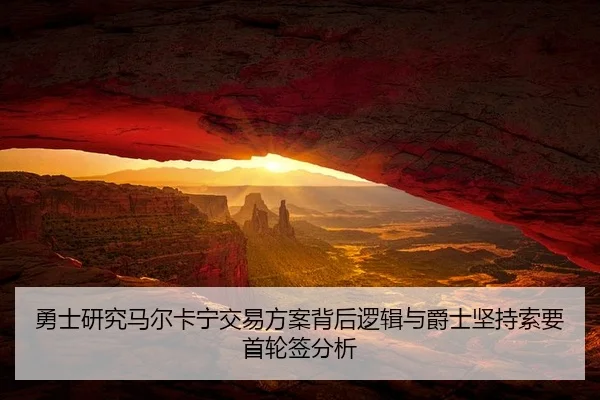 勇士研究马尔卡宁交易方案背后逻辑与爵士坚持索要首轮签分析