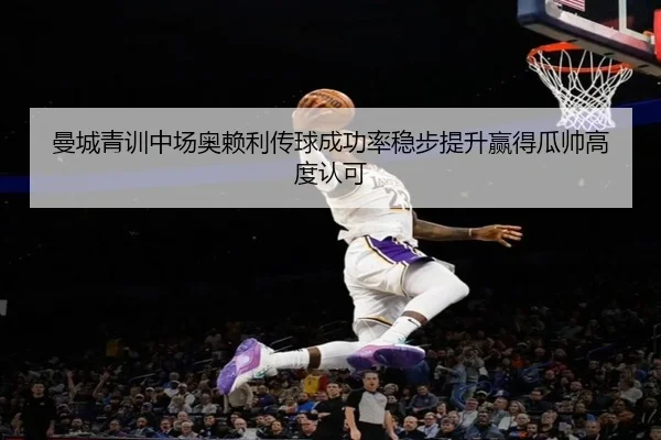 曼城青训中场奥赖利传球成功率稳步提升赢得瓜帅高度认可