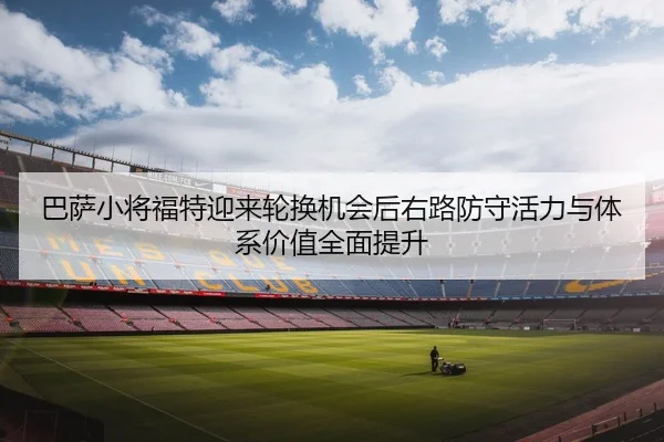 巴萨小将福特迎来轮换机会后右路防守活力与体系价值全面提升