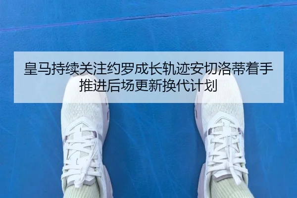 皇马持续关注约罗成长轨迹安切洛蒂着手推进后场更新换代计划